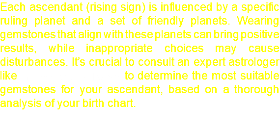Each ascendant (rising sign) is influenced by a specific ruling planet and a set of friendly planets. Wearing gemstones that align with these planets can bring positive results, while inappropriate choices may cause disturbances. It’s crucial to consult an expert astrologer like Er. Jaya Krushna Behera to determine the most suitable gemstones for your ascendant, based on a thorough analysis of your birth chart.